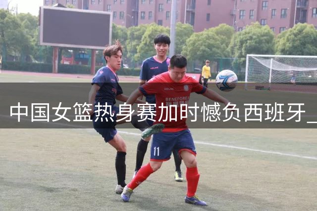 中国女篮热身赛加时憾负西班牙 张子宇贡献两双